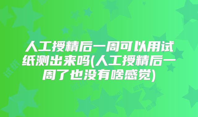人工授精后一周可以用试纸测出来吗(人工授精后一周了也没有啥感觉)