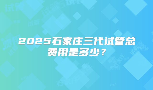2025石家庄三代试管总费用是多少？