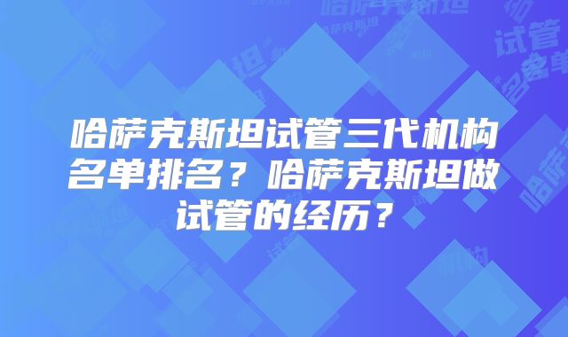 哈萨克斯坦试管三代机构名单排名？哈萨克斯坦做试管的经历？