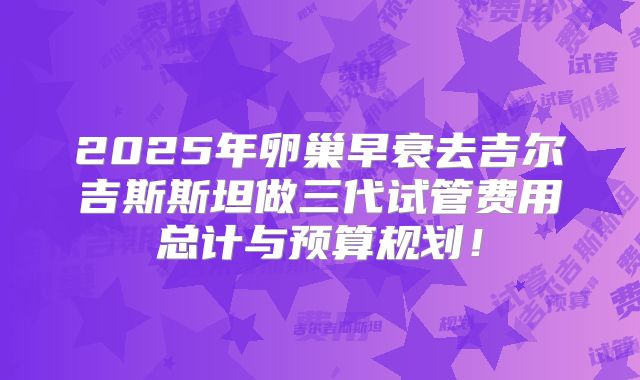 2025年卵巢早衰去吉尔吉斯斯坦做三代试管费用总计与预算规划!