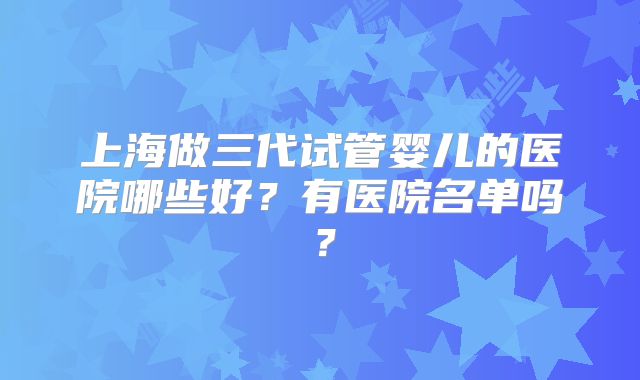 上海做三代试管婴儿的医院哪些好?有医院名单吗?
