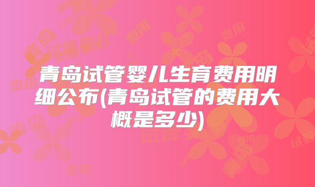 青岛试管婴儿生育费用明细公布(青岛试管的费用大概是多少)