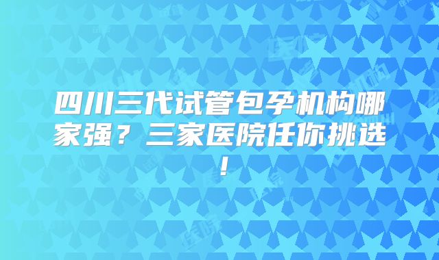 四川三代试管包孕机构哪家强?三家医院任你挑选!