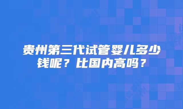 贵州第三代试管婴儿多少钱呢?比国内高吗?