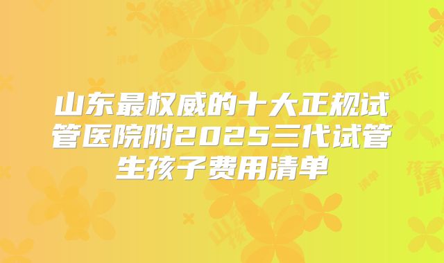 山东最权威的十大正规试管医院附2025三代试管生孩子费用清单