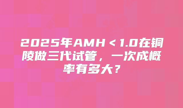 2025年AMH＜1.0在铜陵做三代试管，一次成概率有多大？
