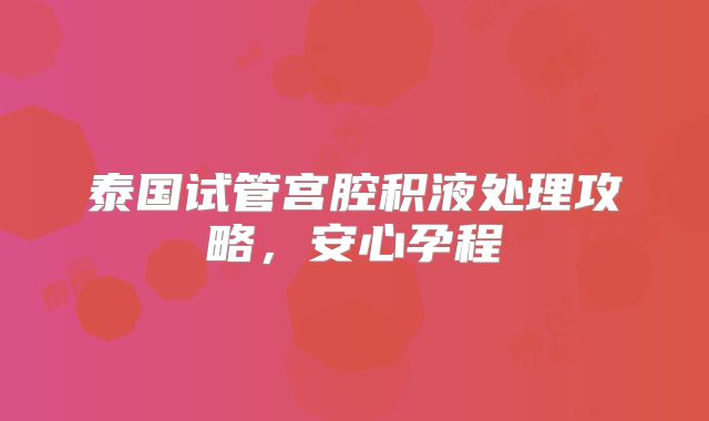 泰国试管宫腔积液处理攻略，安心孕程