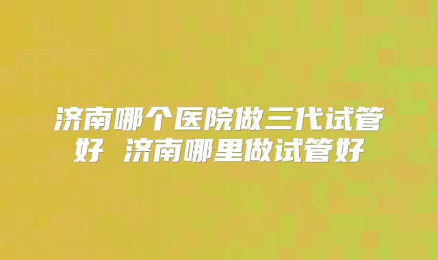 济南哪个医院做三代试管好 济南哪里做试管好