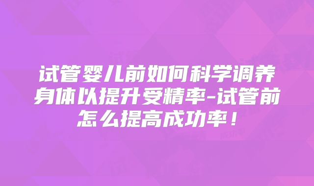 试管婴儿前如何科学调养身体以提升受精率-试管前怎么提高成功率！