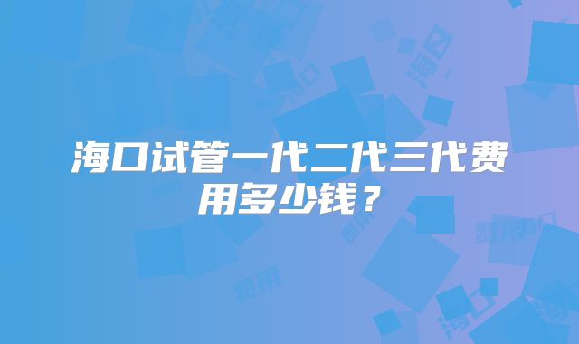 海口试管一代二代三代费用多少钱？