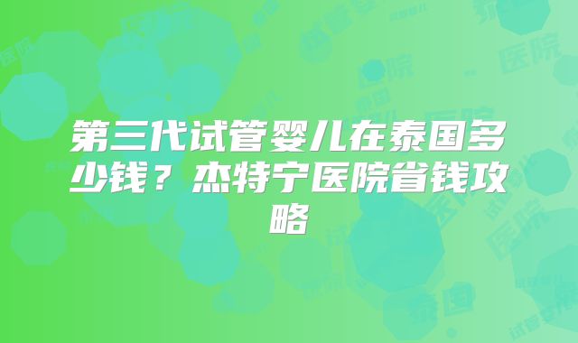 第三代试管婴儿在泰国多少钱？杰特宁医院省钱攻略