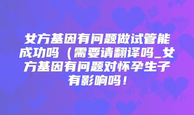 女方基因有问题做试管能成功吗（需要请翻译吗_女方基因有问题对怀孕生子有影响吗！