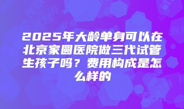 2025年大龄单身可以在北京家圆医院做三代试管生孩子吗?费用构成是怎么样的