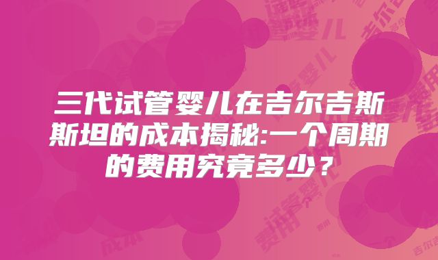 三代试管婴儿在吉尔吉斯斯坦的成本揭秘:一个周期的费用究竟多少？
