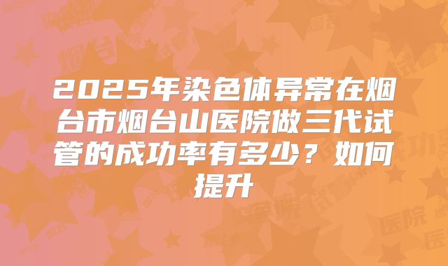 2025年染色体异常在烟台市烟台山医院做三代试管的成功率有多少？如何提升