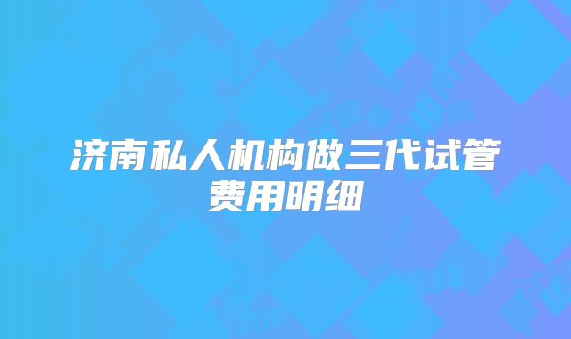 济南私人机构做三代试管费用明细