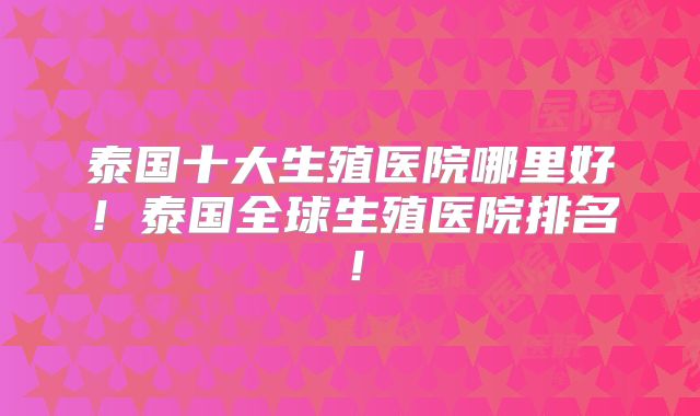 泰国十大生殖医院哪里好！泰国全球生殖医院排名！
