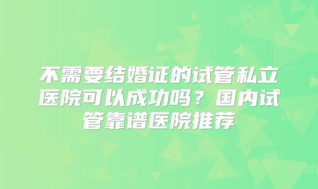 不需要结婚证的试管私立医院可以成功吗？国内试管靠谱医院推荐