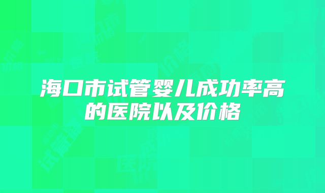 海口市试管婴儿成功率高的医院以及价格
