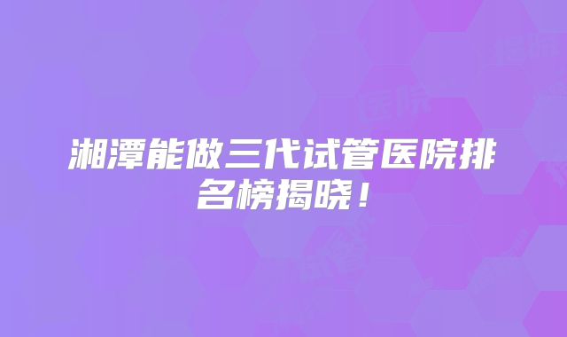 湘潭能做三代试管医院排名榜揭晓!