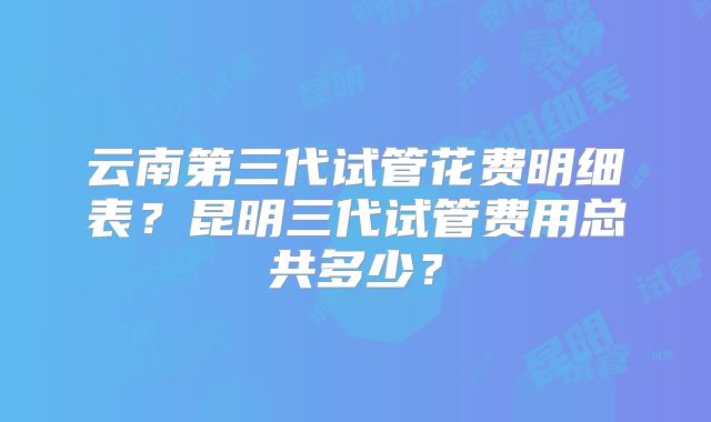 云南第三代试管花费明细表?昆明三代试管费用总共多少?