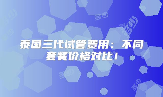 泰国三代试管费用：不同套餐价格对比！