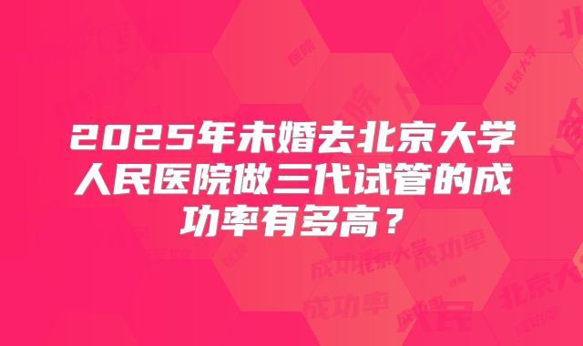 2025年未婚去北京大学人民医院做三代试管的成功率有多高?