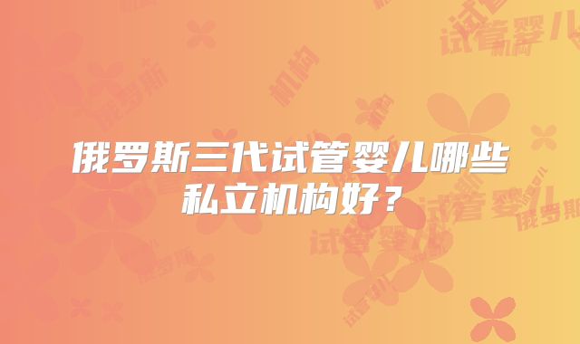 俄罗斯三代试管婴儿哪些私立机构好？