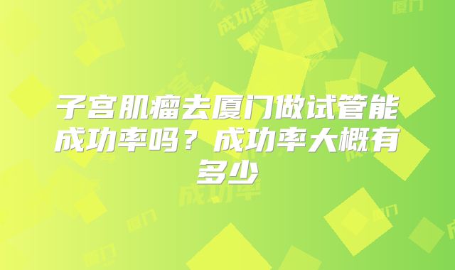 子宫肌瘤去厦门做试管能成功率吗?成功率大概有多少