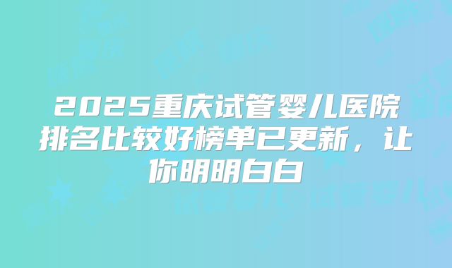 2025重庆试管婴儿医院排名比较好榜单已更新,让你明明白白