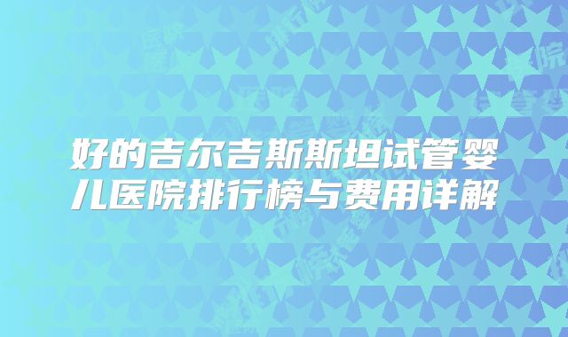 好的吉尔吉斯斯坦试管婴儿医院排行榜与费用详解