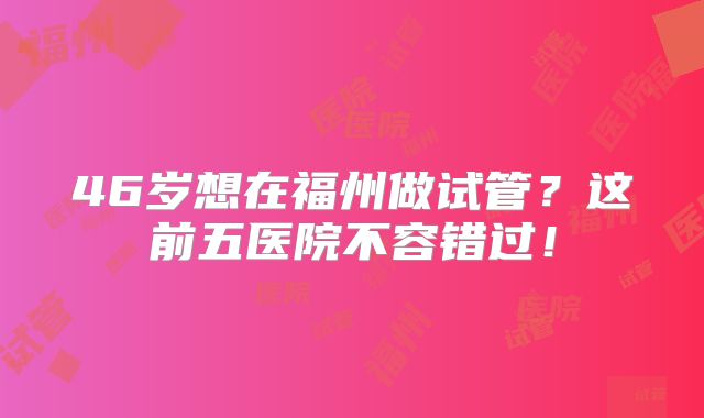 46岁想在福州做试管？这前五医院不容错过！