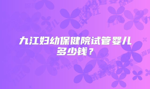 九江妇幼保健院试管婴儿多少钱?