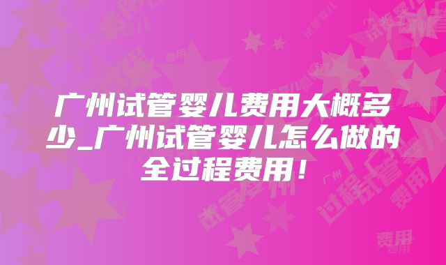 广州试管婴儿费用大概多少_广州试管婴儿怎么做的全过程费用！