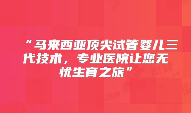 “马来西亚顶尖试管婴儿三代技术，专业医院让您无忧生育之旅”