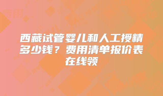 西藏试管婴儿和人工授精多少钱？费用清单报价表在线领