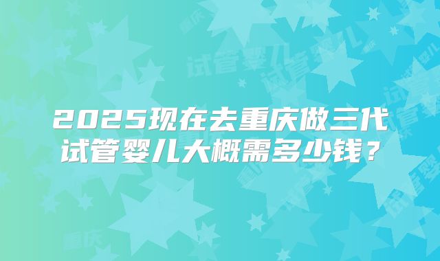 2025现在去重庆做三代试管婴儿大概需多少钱?