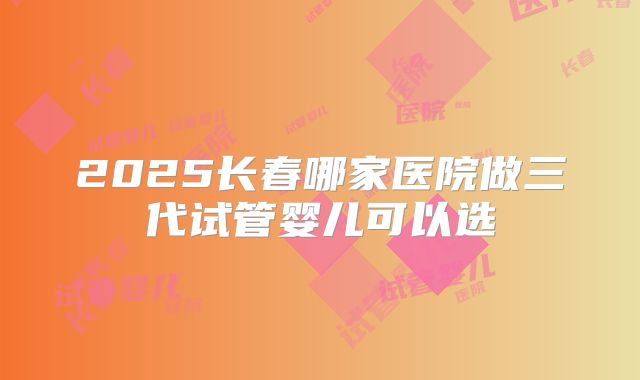 2025长春哪家医院做三代试管婴儿可以选