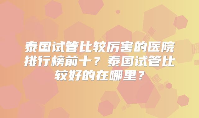 泰国试管比较厉害的医院排行榜前十？泰国试管比较好的在哪里？