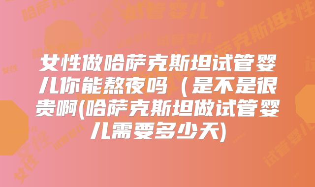 女性做哈萨克斯坦试管婴儿你能熬夜吗（是不是很贵啊(哈萨克斯坦做试管婴儿需要多少天)