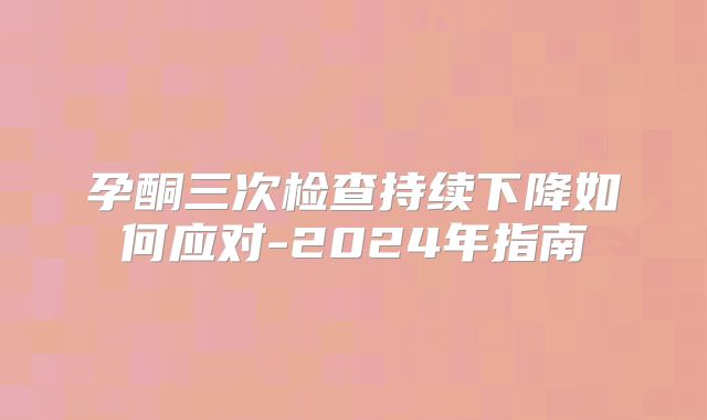 孕酮三次检查持续下降如何应对-2024年指南