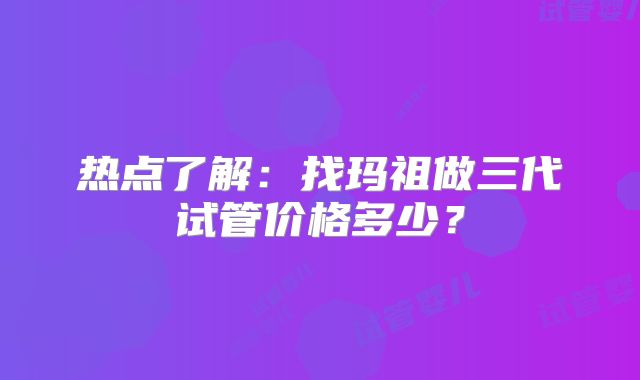 热点了解：找玛祖做三代试管价格多少？