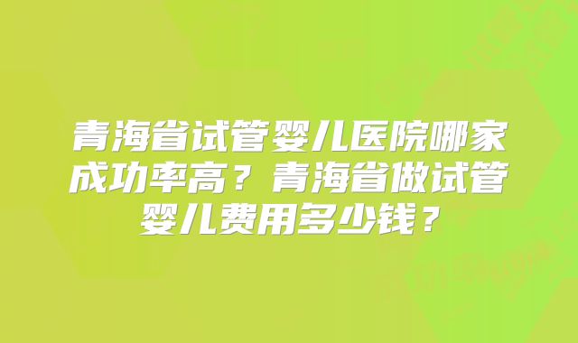 青海省试管婴儿医院哪家成功率高？青海省做试管婴儿费用多少钱？