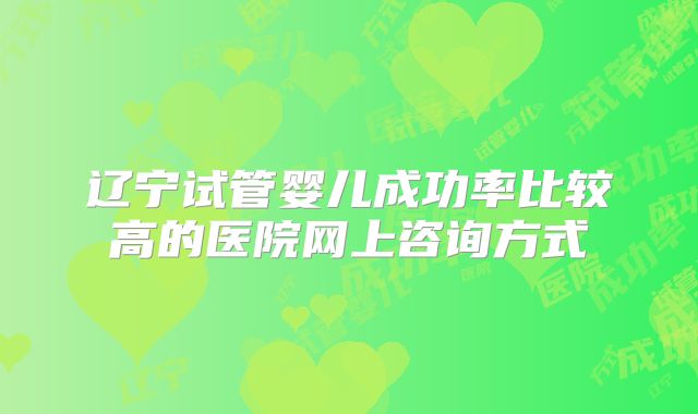 辽宁试管婴儿成功率比较高的医院网上咨询方式