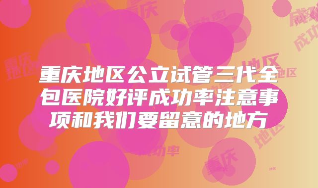 重庆地区公立试管三代全包医院好评成功率注意事项和我们要留意的地方