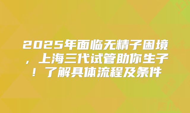 2025年面临无精子困境，上海三代试管助你生子！了解具体流程及条件