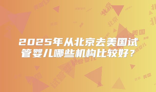 2025年从北京去美国试管婴儿哪些机构比较好？