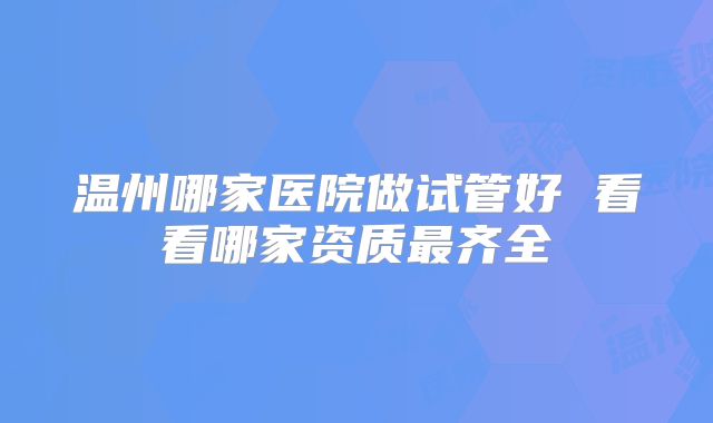 温州哪家医院做试管好 看看哪家资质最齐全