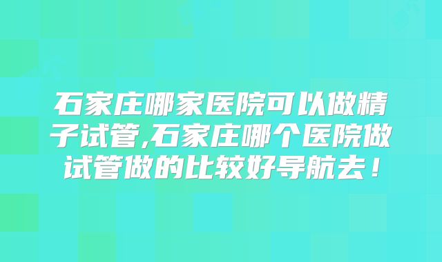 石家庄哪家医院可以做精子试管,石家庄哪个医院做试管做的比较好导航去！