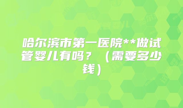 哈尔滨市第一医院**做试管婴儿有吗?(需要多少钱)